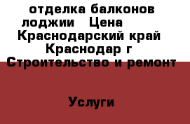 отделка балконов лоджии › Цена ­ 100 - Краснодарский край, Краснодар г. Строительство и ремонт » Услуги   